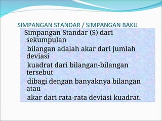 SIMPANGAN STANDAR / SIMPANGAN BAKU
Simpangan Standar (S) dari
sekumpulan
bilangan adalah akar dari jumlah
deviasi
kuadrat dari bilangan-bilangan
tersebut
dibagi dengan banyaknya bilangan
atau
akar dari rata-rata deviasi kuadrat.
 