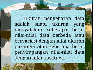 Ukuran penyebaran data
adalah suatu ukuran yang
menyatakan seberapa besar
nilai-nilai data berbeda atau
bervariasi dengan nilai ukuran
pusatnya atau seberapa besar
penyimpangan nilai-nilai data
dengan nilai pusatnya.
 