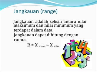 Jangkauan (range)
Jangkauan adalah selisih antara nilai
maksimum dan nilai minimum yang
terdapat dalam data.
Jangkauan dapat dihitung dengan
rumus:
R = X maks – X min
 