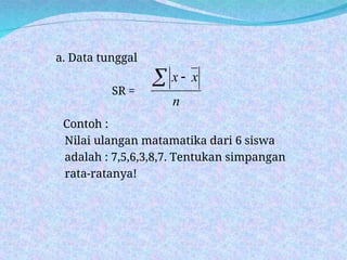 a. Data tunggal
SR =
Contoh :
Nilai ulangan matamatika dari 6 siswa
adalah : 7,5,6,3,8,7. Tentukan simpangan
rata-ratanya!
n
x
x
 
 