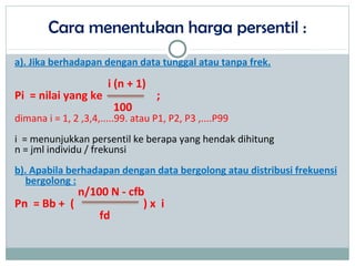 Cara menentukan harga persentil :
a). Jika berhadapan dengan data tunggal atau tanpa frek.
i (n + 1)
Pi = nilai yang ke ;
100
dimana i = 1, 2 ,3,4,.....99. atau P1, P2, P3 ,....P99
i = menunjukkan persentil ke berapa yang hendak dihitung
n = jml individu / frekunsi
b). Apabila berhadapan dengan data bergolong atau distribusi frekuensi
bergolong :
n/100 N - cfb
Pn = Bb + ( ) x i
fd
 
