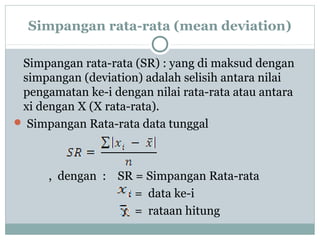 Simpangan rata-rata (mean deviation)
Simpangan rata-rata (SR) : yang di maksud dengan
simpangan (deviation) adalah selisih antara nilai
pengamatan ke-i dengan nilai rata-rata atau antara
xi dengan X (X rata-rata).
 Simpangan Rata-rata data tunggal
, dengan : SR = Simpangan Rata-rata
= data ke-i
= rataan hitung
 