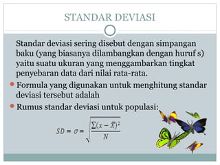 STANDAR DEVIASI
Standar deviasi sering disebut dengan simpangan
baku (yang biasanya dilambangkan dengan huruf s)
yaitu suatu ukuran yang menggambarkan tingkat
penyebaran data dari nilai rata-rata.
Formula yang digunakan untuk menghitung standar
deviasi tersebut adalah
Rumus standar deviasi untuk populasi:
 