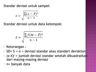 Standar deviasi untuk sampel:
Standar deviasi untuk data kelompok:
 Keterangan :
 SD= S = σ = deviasi standar atau standart deviation
 (x-X)2
= jumlah deviasi standar setelah dikuadratkan
dari masing-masing deviasi
 n= banyak data
 