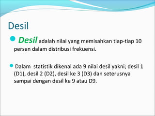 Desil
Desiladalah nilai yang memisahkan tiap-tiap 10
persen dalam distribusi frekuensi.
Dalam statistik dikenal ada 9 nilai desil yakni; desil 1
(D1), desil 2 (D2), desil ke 3 (D3) dan seterusnya
sampai dengan desil ke 9 atau D9.
 