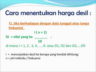 Cara menentukan harga desil :
1). Jika berhadapan dengan data tunggal atau tanpa
frekuensi
i ( n + 1)
Di = nilai yang ke ;
10
di mana i = 1, 2 , 3, 4, .....9. atau D1, D2 dan D3,....D9
i = menunjukkan desil ke berapa yang hendak dihitung;
n = jml individu / frekuensi
 
