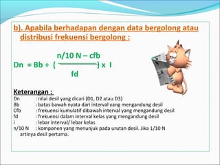 b). Apabila berhadapan dengan data bergolong atau
distribusi frekuensi bergolong :
n/10 N – cfb
Dn = Bb + ( ) x I
fd
Keterangan :
Dn : nilai desil yang dicari (D1, D2 atau D3)
Bb : batas bawah nyata dari interval yang mengandung desil
Cfb : frekuensi kumulatif dibawah interval yang mengandung desil
fd : frekuensi dalam interval kelas yang mengandung desil
i : lebar interval/ lebar kelas
n/10 N : komponen yang menunjuk pada urutan desil. Jika 1/10 N
artinya desil pertama.
 