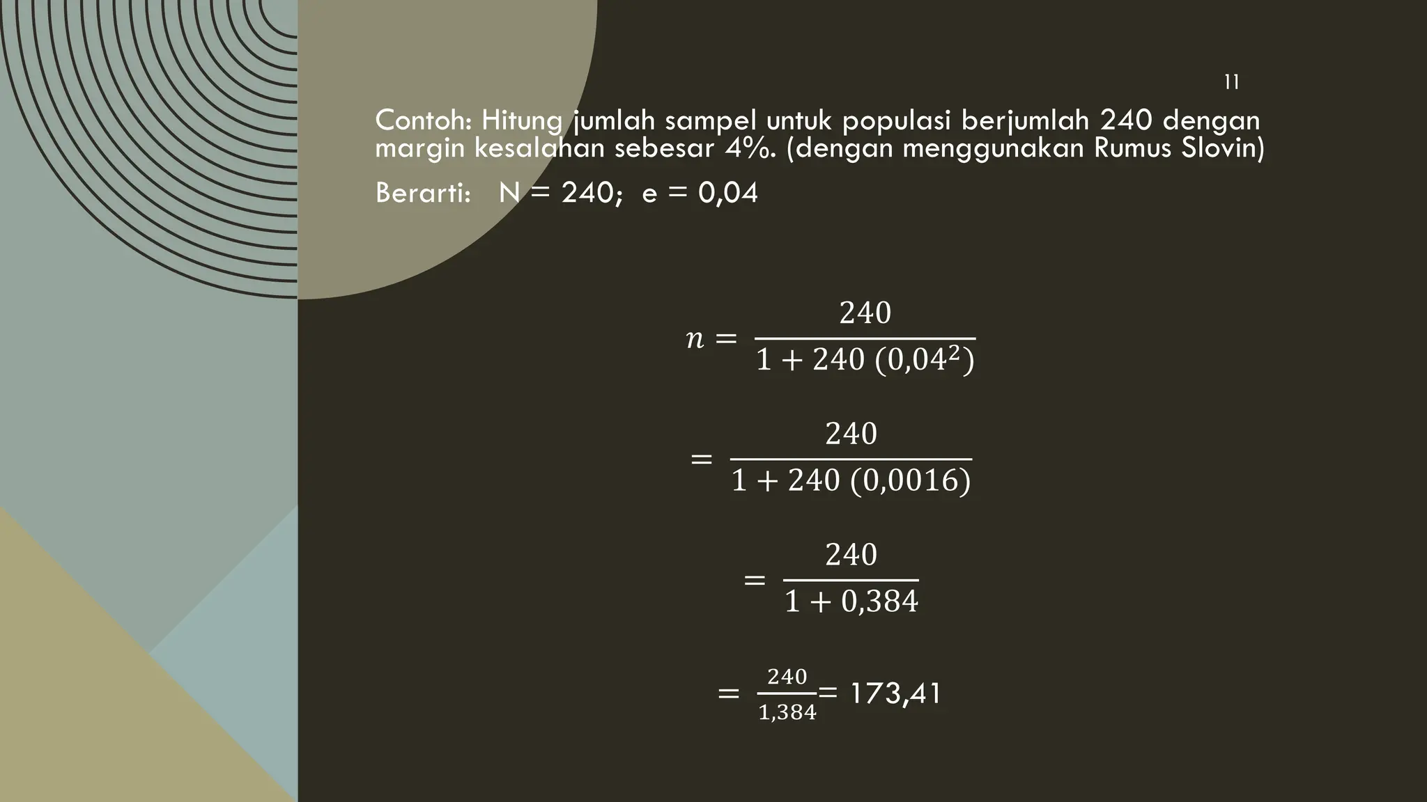Contoh: Hitung jumlah sampel untuk populasi berjumlah 240 dengan
margin kesalahan sebesar 4%. (dengan menggunakan Rumus Slovin)
Berarti: N = 240; e = 0,04
𝑛 =
240
1 + 240 (0,042)
=
240
1 + 240 (0,0016)
=
240
1 + 0,384
=
240
1,384
= 173,41
11
 