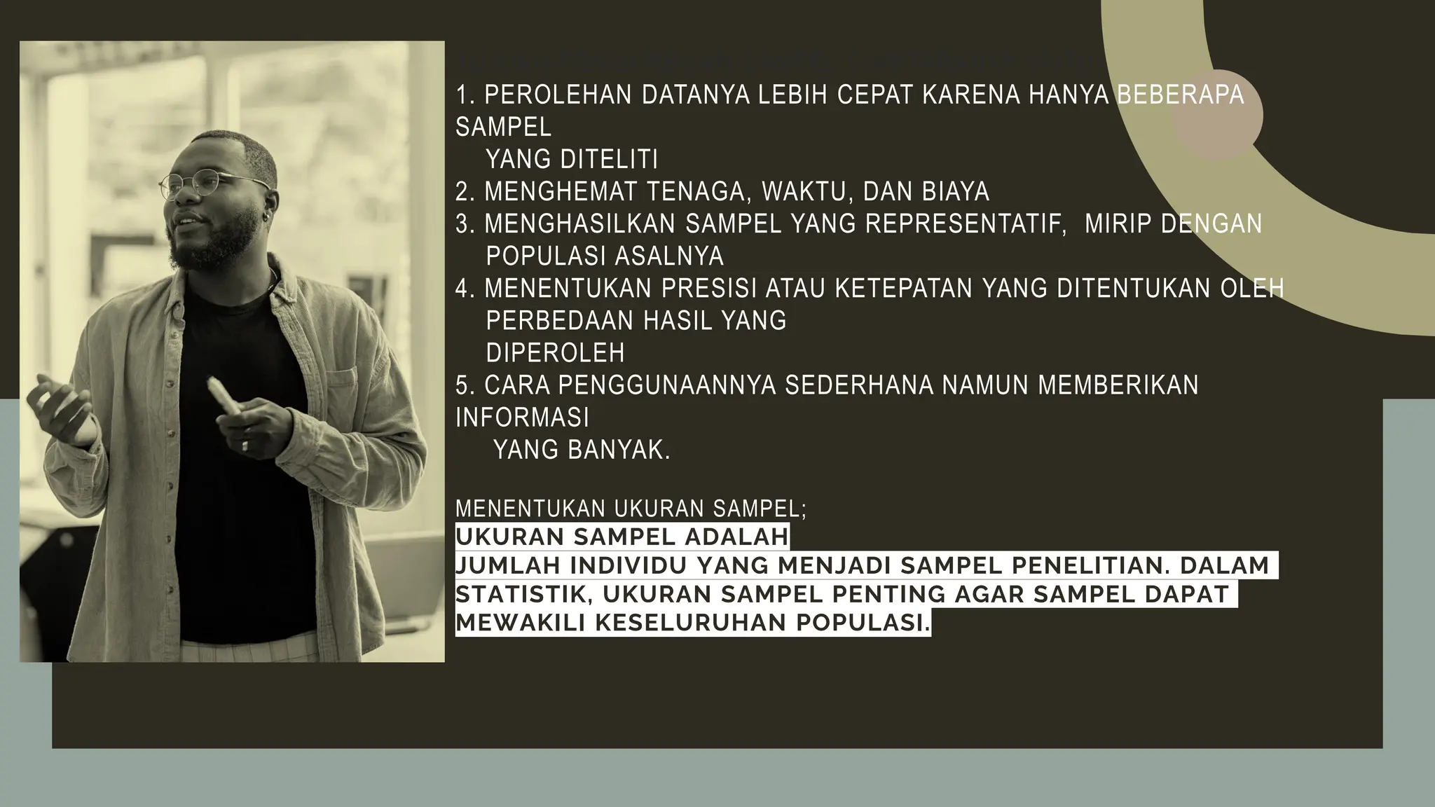 TUJUAN PENGAMBILAN SAMPEL DIANTARANYA YAITU:
1. PEROLEHAN DATANYA LEBIH CEPAT KARENA HANYA BEBERAPA
SAMPEL
YANG DITELITI
2. MENGHEMAT TENAGA, WAKTU, DAN BIAYA
3. MENGHASILKAN SAMPEL YANG REPRESENTATIF, MIRIP DENGAN
POPULASI ASALNYA
4. MENENTUKAN PRESISI ATAU KETEPATAN YANG DITENTUKAN OLEH
PERBEDAAN HASIL YANG
DIPEROLEH
5. CARA PENGGUNAANNYA SEDERHANA NAMUN MEMBERIKAN
INFORMASI
YANG BANYAK.
MENENTUKAN UKURAN SAMPEL;
UKURAN SAMPEL ADALAH
JUMLAH INDIVIDU YANG MENJADI SAMPEL PENELITIAN. DALAM
STATISTIK, UKURAN SAMPEL PENTING AGAR SAMPEL DAPAT
MEWAKILI KESELURUHAN POPULASI.
 