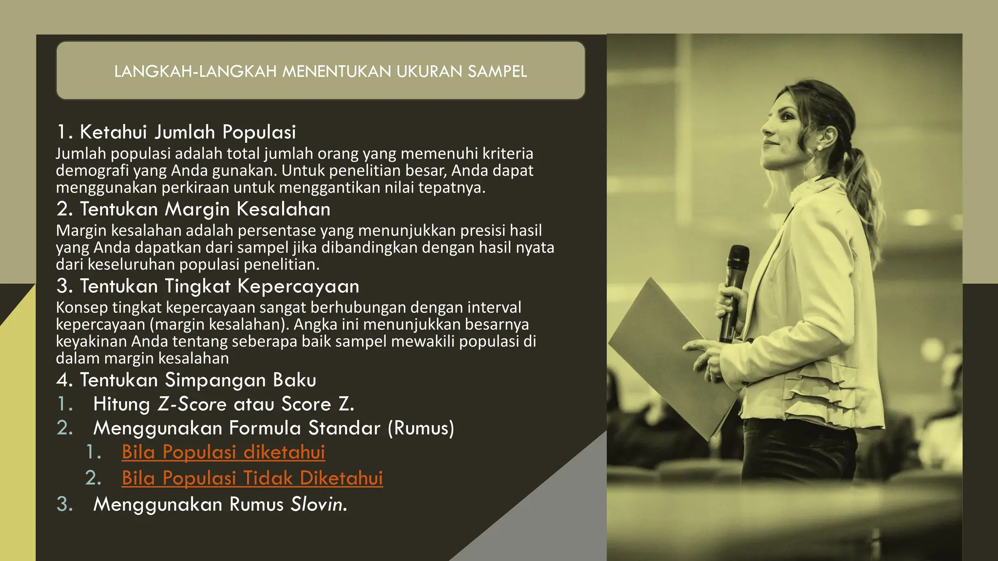 1. Ketahui Jumlah Populasi
Jumlah populasi adalah total jumlah orang yang memenuhi kriteria
demografi yang Anda gunakan. Untuk penelitian besar, Anda dapat
menggunakan perkiraan untuk menggantikan nilai tepatnya.
2. Tentukan Margin Kesalahan
Margin kesalahan adalah persentase yang menunjukkan presisi hasil
yang Anda dapatkan dari sampel jika dibandingkan dengan hasil nyata
dari keseluruhan populasi penelitian.
3. Tentukan Tingkat Kepercayaan
Konsep tingkat kepercayaan sangat berhubungan dengan interval
kepercayaan (margin kesalahan). Angka ini menunjukkan besarnya
keyakinan Anda tentang seberapa baik sampel mewakili populasi di
dalam margin kesalahan
4. Tentukan Simpangan Baku
1. Hitung Z-Score atau Score Z.
2. Menggunakan Formula Standar (Rumus)
1. Bila Populasi diketahui
2. Bila Populasi Tidak Diketahui
3. Menggunakan Rumus Slovin.
LANGKAH-LANGKAH MENENTUKAN UKURAN SAMPEL
 
