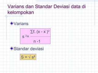 Varians dan Standar Deviasi data di
kelompokan

  Varians
             ∑f. (x - x )2
      s 2=
               n -1
  Standar deviasi
      S = √ s²
 