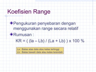 Koefisien Range
  Pengukuran penyebaran dengan
  menggunakan range secara relatif
  Rumusan :
   KR = ( (la – Lb) / (La + Lb) ) x 100 %
    La : Batas atas data atau kelas tertinggi
    Lb : Batas bawah data atau kelas terendah
 