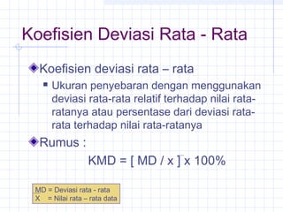 Koefisien Deviasi Rata - Rata
  Koefisien deviasi rata – rata
      Ukuran penyebaran dengan menggunakan
       deviasi rata-rata relatif terhadap nilai rata-
       ratanya atau persentase dari deviasi rata-
       rata terhadap nilai rata-ratanya
  Rumus :
                 KMD = [ MD / x ] x 100%

 MD = Deviasi rata - rata
 X = Nilai rata – rata data
 