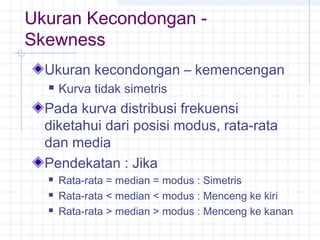 Ukuran Kecondongan -
Skewness
  Ukuran kecondongan – kemencengan
     Kurva tidak simetris
  Pada kurva distribusi frekuensi
  diketahui dari posisi modus, rata-rata
  dan media
  Pendekatan : Jika
     Rata-rata = median = modus : Simetris
     Rata-rata < median < modus : Menceng ke kiri
     Rata-rata > median > modus : Menceng ke kanan
 