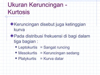 Ukuran Keruncingan -
Kurtosis
  Keruncingan disebut juga ketinggian
  kurva
  Pada distribusi frekuensi di bagi dalam
  tiga bagian :
     Leptokurtis = Sangat runcing
     Mesokurtis = Keruncingan sedang
     Platykurtis = Kurva datar
 
