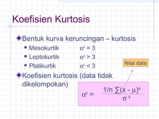 Koefisien Kurtosis
  Bentuk kurva keruncingan – kurtosis
     Mesokurtik     α4 = 3
     Leptokurtik    α4 > 3
                                    Nilai data
     Platikurtik    α4 < 3
  Koefisien kurtosis (data tidak
  dikelompokan)
                             1/n ∑(x - µ)4
                      α4 =
                                   σ4
 