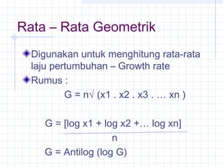 Rata – Rata Geometrik
  Digunakan untuk menghitung rata-rata
  laju pertumbuhan – Growth rate
  Rumus :
          G = n√ (x1 . x2 . x3 . … xn )

    G = [log x1 + log x2 +… log xn]
                    n
    G = Antilog (log G)
 