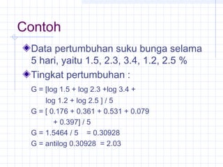Contoh
 Data pertumbuhan suku bunga selama
 5 hari, yaitu 1.5, 2.3, 3.4, 1.2, 2.5 %
 Tingkat pertumbuhan :
 G = [log 1.5 + log 2.3 +log 3.4 +
     log 1.2 + log 2.5 ] / 5
 G = [ 0.176 + 0.361 + 0.531 + 0.079
        + 0.397] / 5
 G = 1.5464 / 5 = 0.30928
 G = antilog 0.30928 = 2.03
 