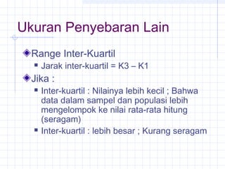 Ukuran Penyebaran Lain
  Range Inter-Kuartil
     Jarak inter-kuartil = K3 – K1
  Jika :
     Inter-kuartil : Nilainya lebih kecil ; Bahwa
      data dalam sampel dan populasi lebih
      mengelompok ke nilai rata-rata hitung
      (seragam)
     Inter-kuartil : lebih besar ; Kurang seragam
 