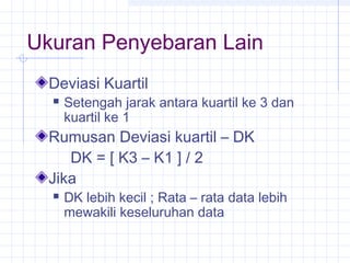 Ukuran Penyebaran Lain
  Deviasi Kuartil
     Setengah jarak antara kuartil ke 3 dan
      kuartil ke 1
  Rumusan Deviasi kuartil – DK
     DK = [ K3 – K1 ] / 2
  Jika
     DK lebih kecil ; Rata – rata data lebih
      mewakili keseluruhan data
 