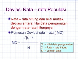 Deviasi Rata – rata Populasi
  Rata – rata hitung dari nilai mutlak
  deviasi antara nilai data pengamatan
  dengan rata-rata hitungnya
  Rumusan Deviasi rata –rata ( MD)
          ∑|x - x|
  MD =                 X = Nilai data pengamatan
             N         X = Rata – rata hitung
                        N = Jumlah data
 