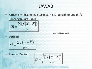 JAWAB
• Range (r)= (nilai tengah tertinggi – nilai tengah terendah)/2
• Simpangan rata – rata
• Variansi
• Standar Deviasi
( )
f X X
SR
n
 

 
2
2
1
f X X
S
n
 


 
2
2
1
f X X
S
n
 


n = jml frekuensi
 