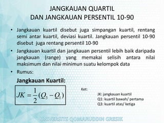 JANGKAUAN QUARTIL
DAN JANGKAUAN PERSENTIL 10-90
• Jangkauan kuartil disebut juga simpangan kuartil, rentang
semi antar kuartil, deviasi kuartil. Jangkauan persentil 10-90
disebut juga rentang persentil 10-90
• Jangkauan kuartil dan jangkauan persentil lebih baik daripada
jangkauan (range) yang memakai selisih antara nilai
maksimum dan nilai minimun suatu kelompok data
• Rumus:
Jangkauan Kuartil:
3 1
1
( )
2
JK Q Q
 
Ket:
JK: jangkauan kuartil
Q1: kuartil bawah/ pertama
Q3: kuartil atas/ ketiga
 
