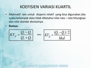 KOEFISIEN VARIASI KUARTIL
• Alternatif lain untuk dispersi relatif yang bisa digunakan jika
suatu kelompok data tidak diketahui nilai rata – rata hitungnya
dan nilai standar deviasinya.
• Rumus:
3 1
3 1
Q
Q Q
KV
Q Q



atau 3 1
( )/2
Q
Q Q
KV
Med


 