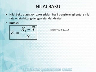 NILAI BAKU
• Nilai baku atau skor baku adalah hasil transformasi antara nilai
rata – rata hitung dengan standar deviasi
• Rumus:
1
i
X X
Z
S


Nilai i = 1, 2, 3, …, n
 