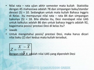 • Nilai rata – rata ujian akhir semester mata kuliah Statistika
dengan 45 mahasiswa adalah 78 dan simpangan baku/standar
deviasi (S) = 10. Sedangkan untuk mata kuliah Bahasa Inggris
di Kelas itu mempunyai nilai rata – rata 84 dan simpangan
bakunya (S) = 18. Bila dikelas itu, Desi mendapat nilai UAS
untuk kalkulus adalah 86 dan untuk bahasa Inggris adalah 92,
bagaimana posisi/ prestasi Desi di kelas itu?
• Jawab
• Untuk mengetahui posisi/ prestasi Desi, maka harus dicari
nilai baku (Z) dari kedua mata kuliah tersebut.
dengan nilai X adalah nilai UAS yang diperoleh Desi
X X
Z
S


 