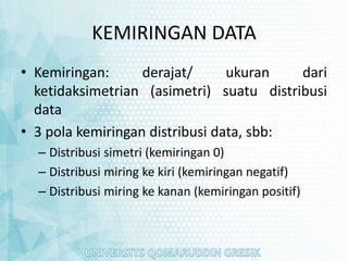KEMIRINGAN DATA
• Kemiringan: derajat/ ukuran dari
ketidaksimetrian (asimetri) suatu distribusi
data
• 3 pola kemiringan distribusi data, sbb:
– Distribusi simetri (kemiringan 0)
– Distribusi miring ke kiri (kemiringan negatif)
– Distribusi miring ke kanan (kemiringan positif)
 