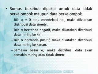 • Rumus tersebut dipakai untuk data tidak
berkelompok maupun data berkelompok.
– Bila α = 0 atau mendekati nol, maka dikatakan
distribusi data simetri.
– Bila α bertanda negatif, maka dikatakan distribusi
data miring ke kiri.
– Bila α bertanda positif, maka dikatakan distribusi
data miring ke kanan.
– Semakin besar α, maka distribusi data akan
semakin miring atau tidak simetri
 