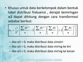 • Khusus untuk data berkelompok dalam bentuk
tabel distribusi frekuensi , derajat kemiringan
α3 dapat dihitung dengan cara transformasi
sebabai berikut:
– Jika α3 = 0, maka distribusi data simetri
– Jika α3 < 0, maka distribusi data miring ke kiri
– Jika α3 > 0, maka distribusi data miring ke kanan
3
3 2
3
3 3
3 2
fU fU fU fU
c
S n n n n

 
    
 
  
    
 
   
 
   
 
 
 
   
 