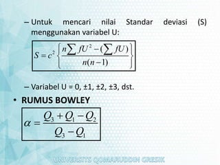 – Untuk mencari nilai Standar deviasi (S)
menggunakan variabel U:
– Variabel U = 0, ±1, ±2, ±3, dst.
• RUMUS BOWLEY
2
2
( )
( 1)
n fU fU
S c
n n
 

 
  

 
 
 
3 1 2
3 1
Q Q Q
Q Q

 


 