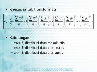 • Khusus untuk transformasi
• Keterangan
– α4 = 3, distribusi data mesokurtis
– α4 > 3, distribusi data leptokurtis
– α4 < 3, distribusi data platikurtis
2 4
4 3 2
4
4 4
4 6 3
fU fU fU fU fU fU
c
S n n n n n n

 
   
     
 
   
   
     
 
     
   
     
 
   
 
     
 
