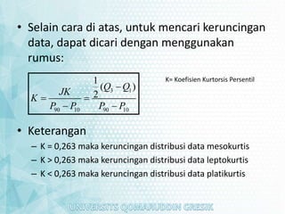 • Selain cara di atas, untuk mencari keruncingan
data, dapat dicari dengan menggunakan
rumus:
• Keterangan
– K = 0,263 maka keruncingan distribusi data mesokurtis
– K > 0,263 maka keruncingan distribusi data leptokurtis
– K < 0,263 maka keruncingan distribusi data platikurtis
3 1
90 10 90 10
1
( )
2
Q Q
JK
K
P P P P

 
 
K= Koefisien Kurtorsis Persentil
 