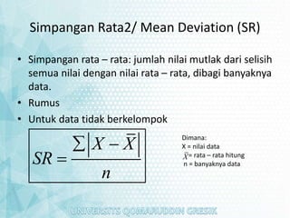 Simpangan Rata2/ Mean Deviation (SR)
• Simpangan rata – rata: jumlah nilai mutlak dari selisih
semua nilai dengan nilai rata – rata, dibagi banyaknya
data.
• Rumus
• Untuk data tidak berkelompok
X X
SR
n
 

Dimana:
X = nilai data
= rata – rata hitung
n = banyaknya data
X
 