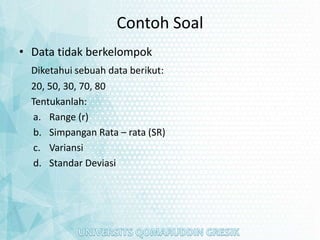 Contoh Soal
• Data tidak berkelompok
Diketahui sebuah data berikut:
20, 50, 30, 70, 80
Tentukanlah:
a. Range (r)
b. Simpangan Rata – rata (SR)
c. Variansi
d. Standar Deviasi
 