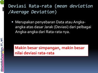 Deviasi Rata-rata (mean deviation
                                 /Average Deviation)

                                   Merupakan penyebaran Data atau Angka-
                                   angka atas dasar Jarak (Deviasi) dari pelbagai
                                   Angka-angka dari Rata-rata nya.
Almuntofa Purwantoro, ST., MT.




                                   Makin besar simpangan, makin besar
                                   nilai deviasi rata-rata
 
