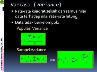 Variasi (Variance)
                                  Rata-rata kuadrat selisih dari semua nilai
                                   data terhadap nilai rata-rata hitung.
                                  Data tidak berkelompok:
                                    Populasi Variance
                                                      N
                                                                     2
                                                          X-
Almuntofa Purwantoro, ST., MT.




                                              2    i 1
                                                          N

                                    Sampel Variance
                                                                                                                n          2

                                                  1       n
                                                                             2                   n
                                                                                                                      Xi
                                      S   2
                                                                Xi       X                 1                2   i 1
                                                  n 1                            atau S2               Xi
                                                          i 1                              n 1   i 1                  n
 