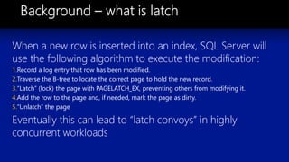 When a new row is inserted into an index, SQL Server will
use the following algorithm to execute the modification:
1.Record a log entry that row has been modified.
2.Traverse the B-tree to locate the correct page to hold the new record.
3.“Latch” (lock) the page with PAGELATCH_EX, preventing others from modifying it.
4.Add the row to the page and, if needed, mark the page as dirty.
5.“Unlatch” the page
Eventually this can lead to “latch convoys” in highly
concurrent workloads
 