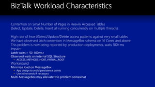 Contention on Small Number of Pages in Heavily Accessed Tables
(Select, Update, Delete, Insert all running concurrently on multiple threads)
High rate of Insert/Select/Update/Delete access patterns against very small tables
We have observed latch contention in MessageBox schema on 16 Cores and above
This problem is now being reported by production deployments, waits 100+ms
Impact:
Latch waits > 50-100ms+
Observed waits on internal SQL Structure
• ACCESS_METHODS_HOBT_VIRTUAL_ROOT
Workaround
Minimize load on MessageBox
• App design to avoid persistence points
• Use inline sends if necessary
Multi-MessageBox may alleviate this problem somewhat
 