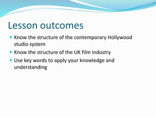 Lesson outcomes 
 Know the structure of the contemporary Hollywood 
studio system 
 Know the structure of the UK film industry 
 Use key words to apply your knowledge and 
understanding 
 