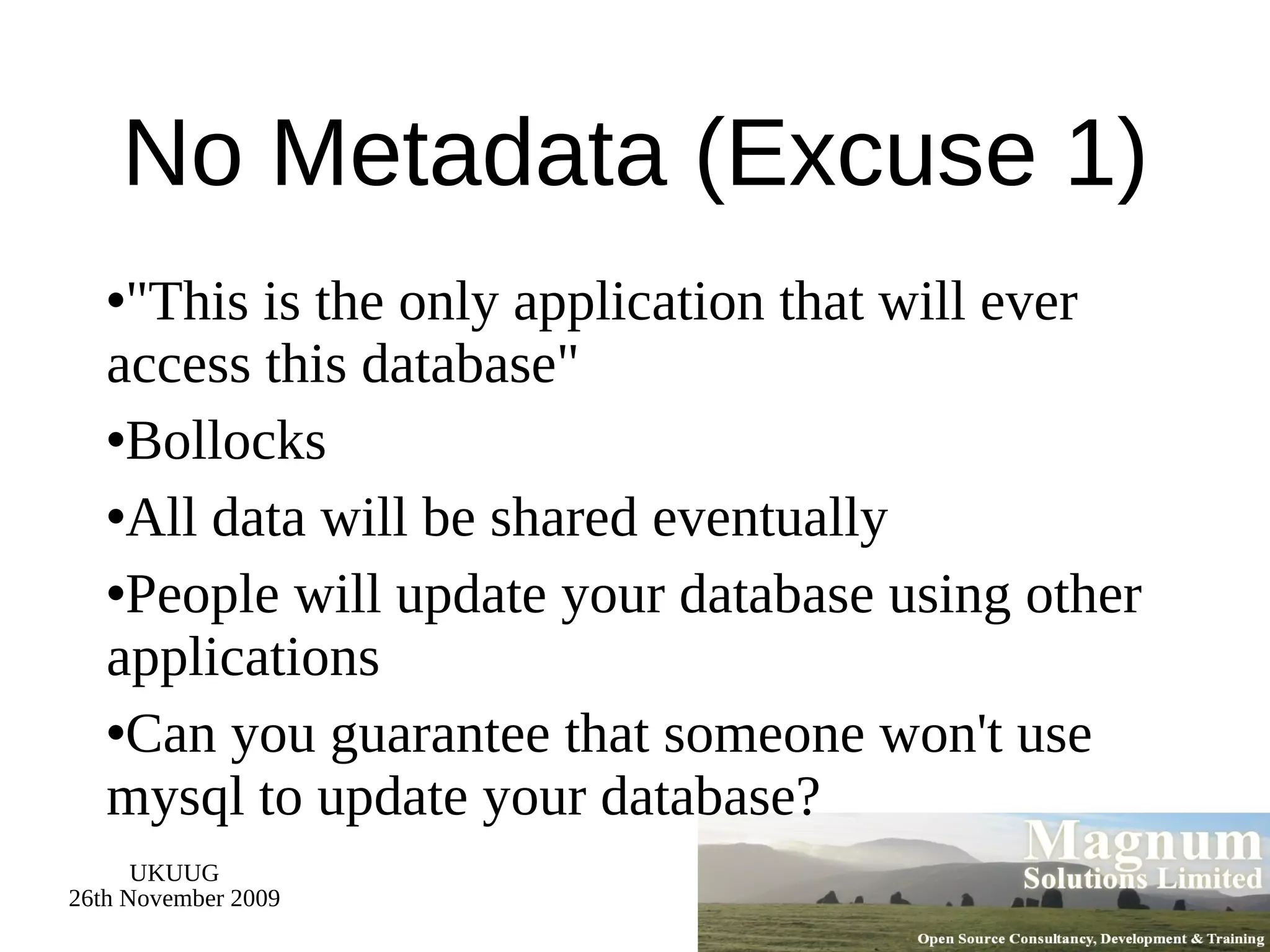 No Metadata (Excuse 1) &quot;This is the only application that will ever access this database&quot; Bollocks All data will be shared eventually People will update your database using other applications Can you guarantee that someone won't use mysql to update your database? 