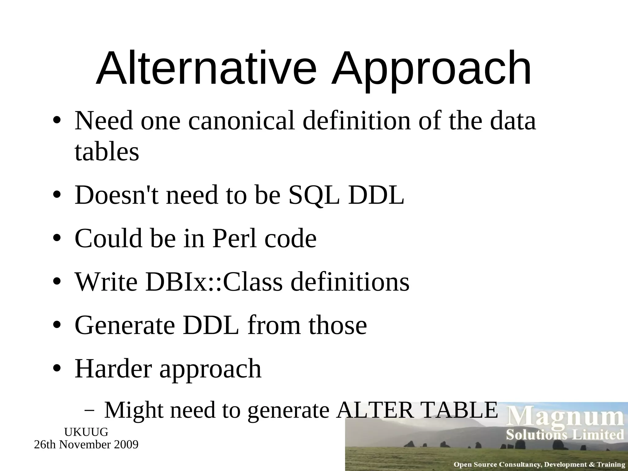 Alternative Approach Need one canonical definition of the data tables Doesn't need to be SQL DDL Could be in Perl code Write DBIx::Class definitions Generate DDL from those Harder approach Might need to generate ALTER TABLE 