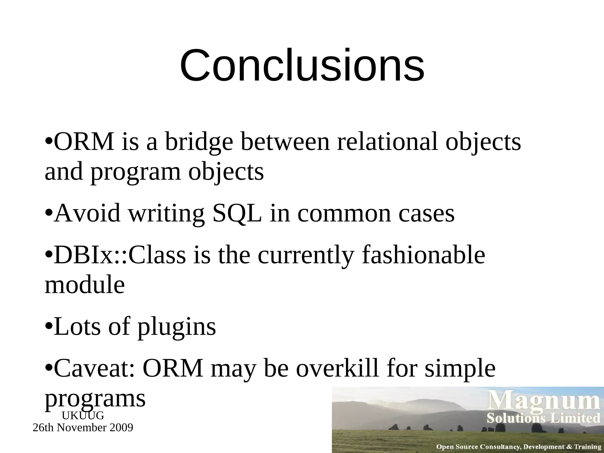 Conclusions ORM is a bridge between relational objects and program objects Avoid writing SQL in common cases DBIx::Class is the currently fashionable module Lots of plugins Caveat: ORM may be overkill for simple programs 