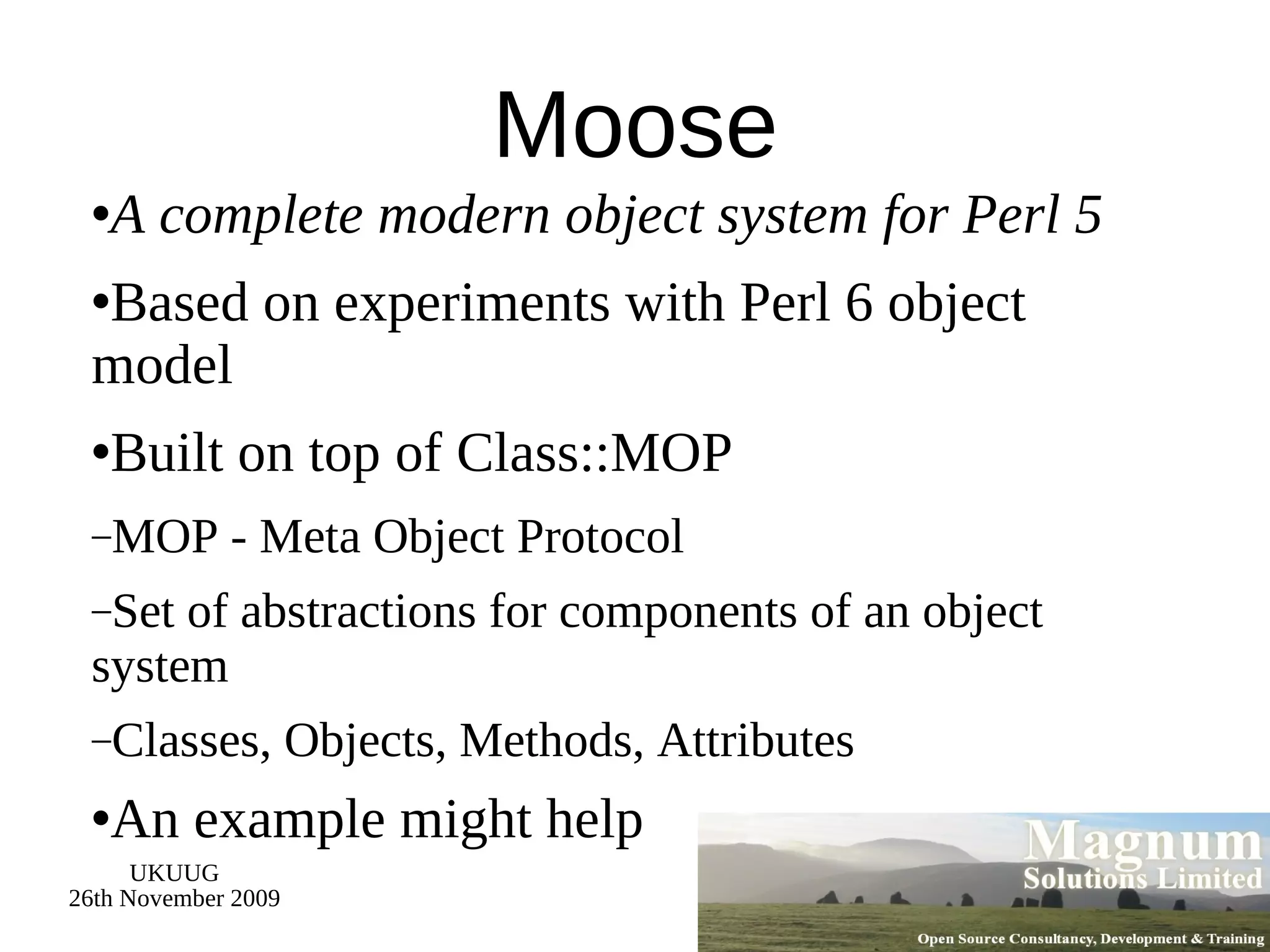 Moose A complete modern object system for Perl 5 Based on experiments with Perl 6 object model Built on top of Class::MOP MOP - Meta Object Protocol Set of abstractions for components of an object system Classes, Objects, Methods, Attributes An example might help 