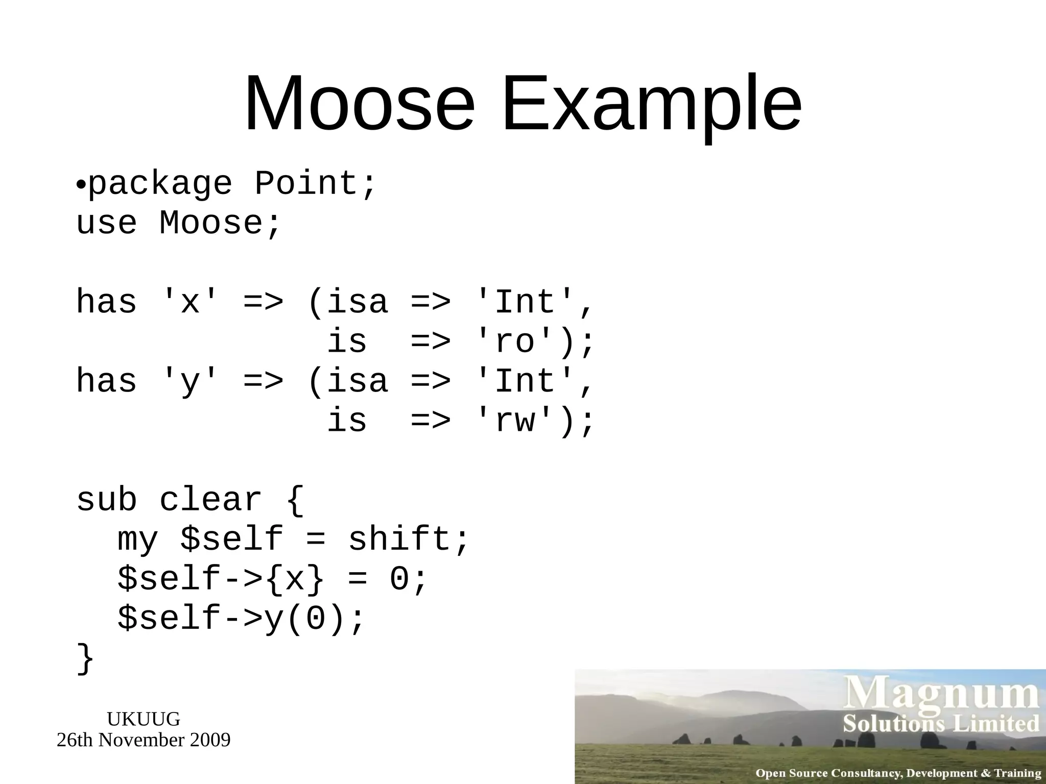 Moose Example package Point; use Moose; has 'x' => (isa => 'Int',   is  => 'ro'); has 'y' => (isa => 'Int',   is  => 'rw'); sub clear {   my $self = shift;   $self->{x} = 0;   $self->y(0); } 