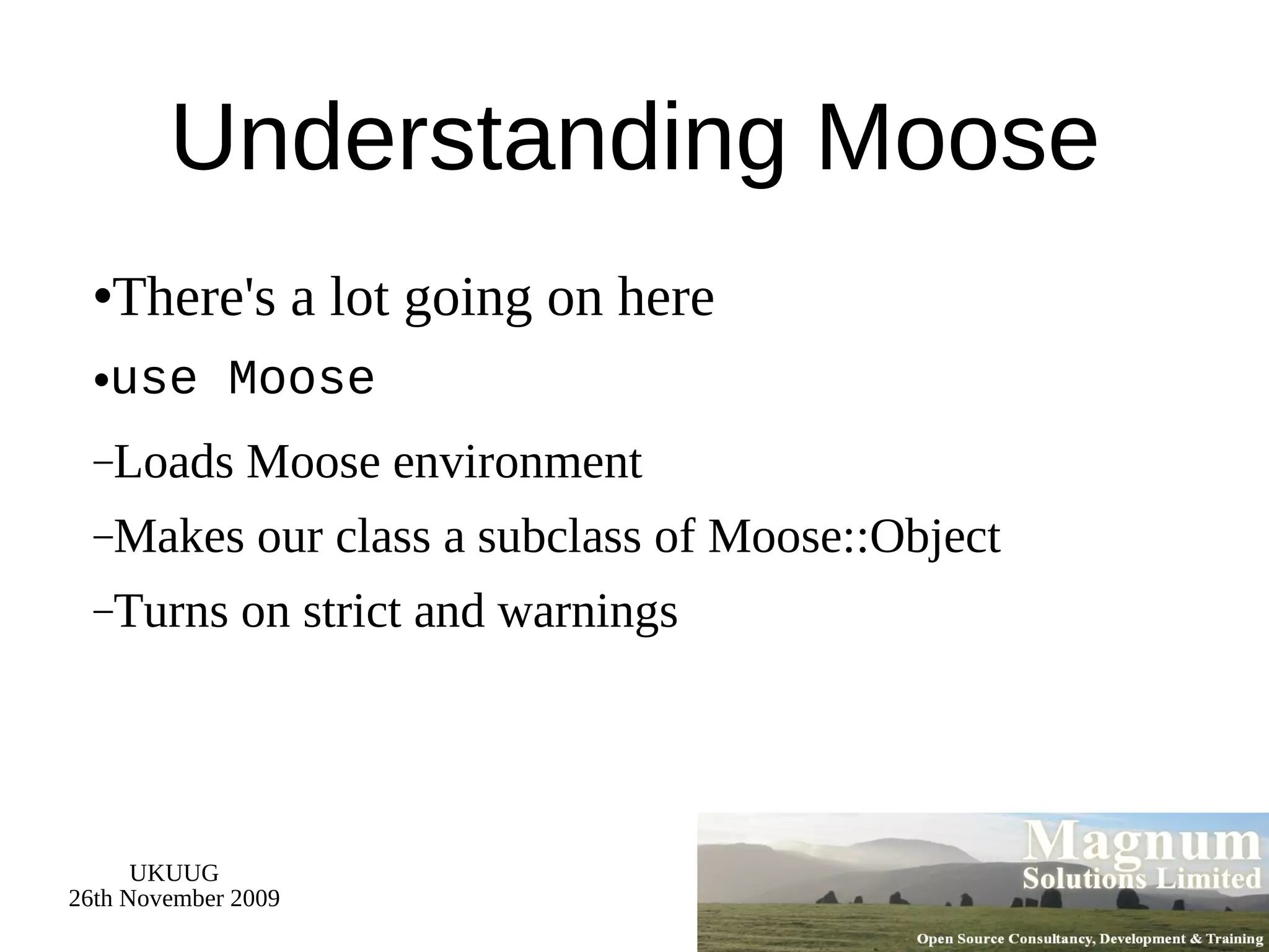 Understanding Moose There's a lot going on here use Moose Loads Moose environment Makes our class a subclass of Moose::Object Turns on strict and warnings 