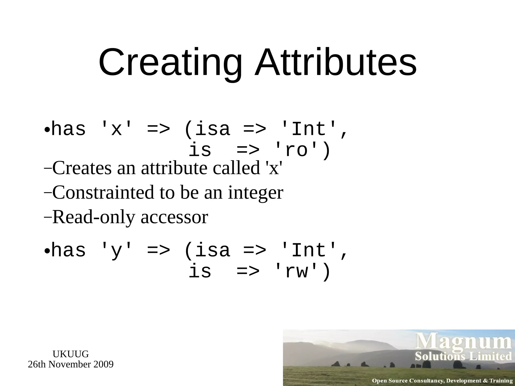 Creating Attributes has 'x' => (isa => 'Int',   is  => 'ro') Creates an attribute called 'x' Constrainted to be an integer Read-only accessor has 'y' => (isa => 'Int',   is  => 'rw') 